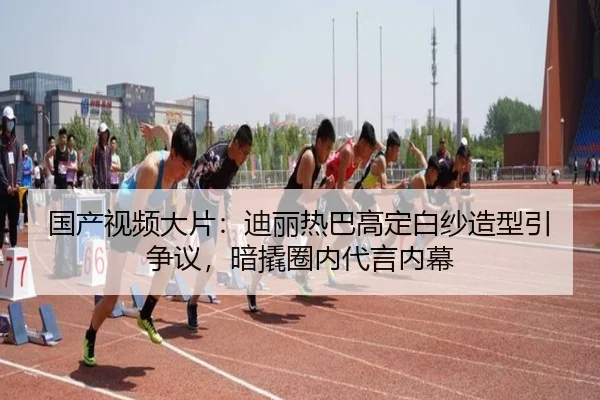 国产视频大片：迪丽热巴高定白纱造型引争议，暗撬圈内代言内幕