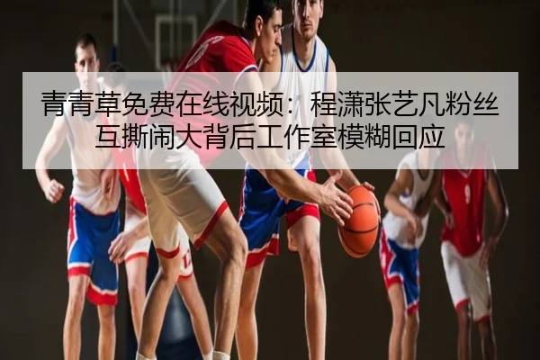 青青草免费在线视频：程潇张艺凡粉丝互撕闹大背后工作室模糊回应